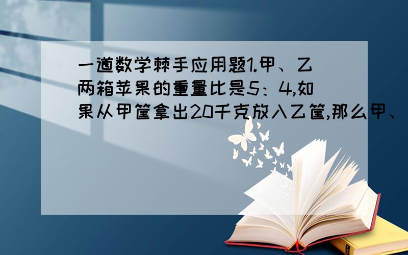 一道数学棘手应用题1.甲、乙两箱苹果的重量比是5：4,如果从甲筐拿出20千克放入乙筐,那么甲、乙两筐的重量比是1：2.甲、乙两筐原来各装苹果多少千克?