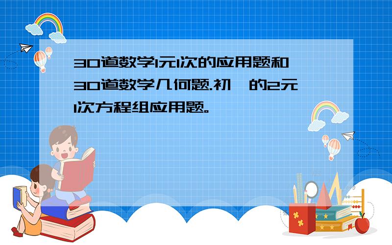 30道数学1元1次的应用题和30道数学几何题.初一的2元1次方程组应用题。