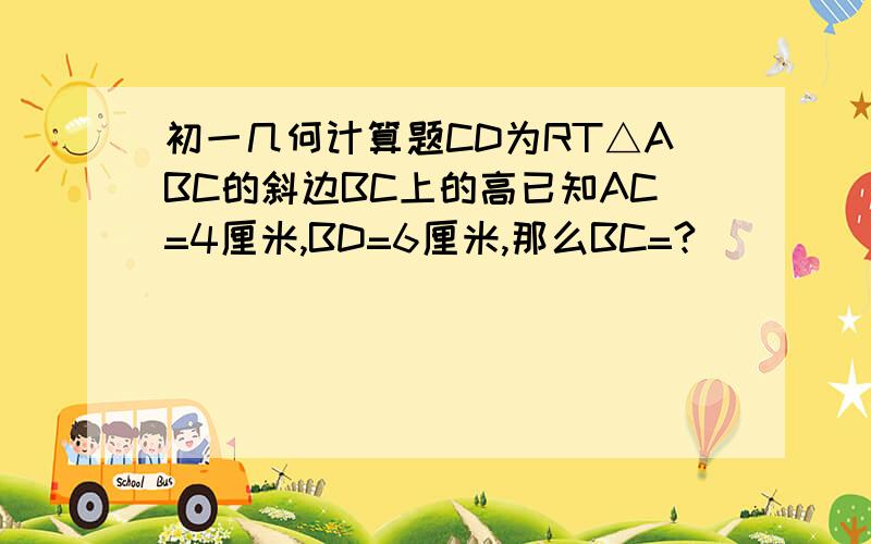 初一几何计算题CD为RT△ABC的斜边BC上的高已知AC=4厘米,BD=6厘米,那么BC=?