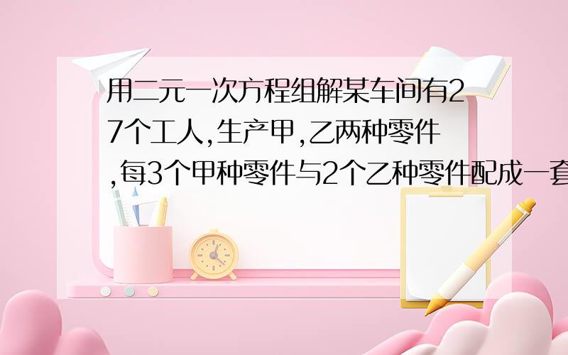 用二元一次方程组解某车间有27个工人,生产甲,乙两种零件,每3个甲种零件与2个乙种零件配成一套.已知每个工人每天能加工甲种零件12个或乙种零件16个.为使每天生产的两种零件配套,工人应