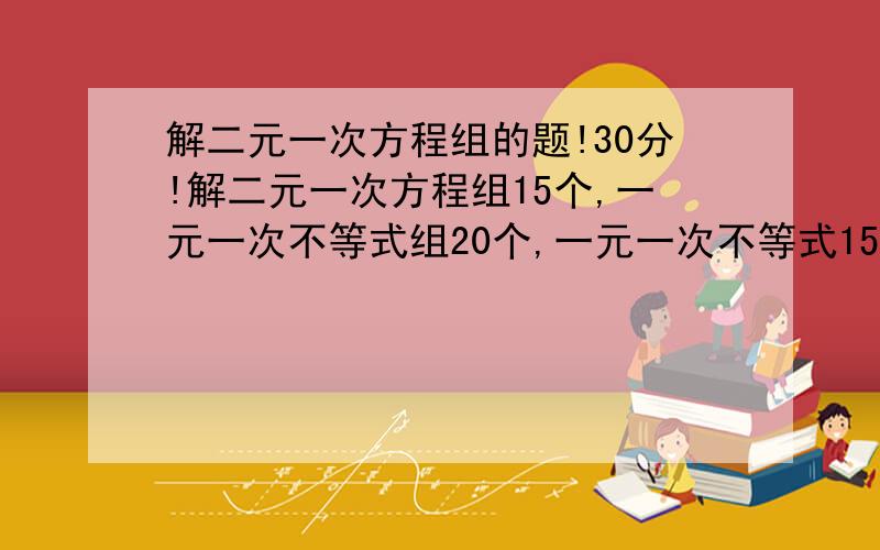 解二元一次方程组的题!30分!解二元一次方程组15个,一元一次不等式组20个,一元一次不等式15个!30分!计算题少些个字扣了一次,罚50个,就要求这么都,要带去括号去分母的!