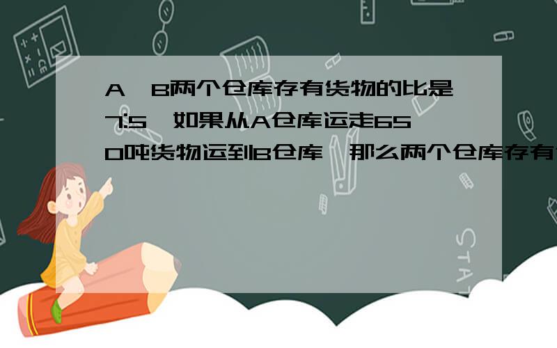 A、B两个仓库存有货物的比是7:5,如果从A仓库运走650吨货物运到B仓库,那么两个仓库存有货物的比是3:4,A仓库原有货物多少吨?