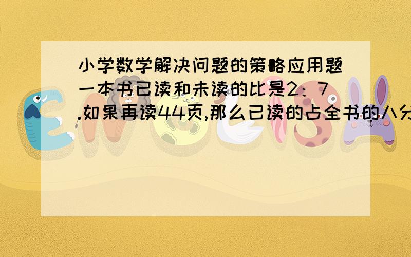 小学数学解决问题的策略应用题一本书已读和未读的比是2：7.如果再读44页,那么已读的占全书的八分之三.这本书共多少页?（要有过程步骤,满意加分）