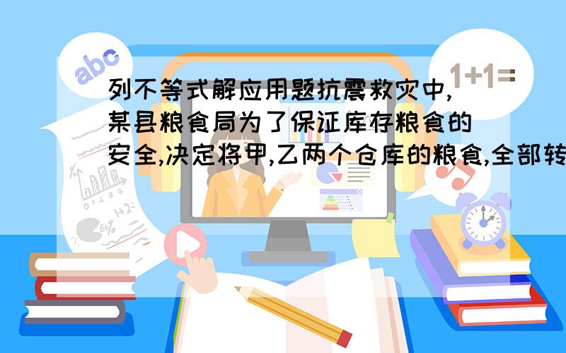 列不等式解应用题抗震救灾中,某县粮食局为了保证库存粮食的安全,决定将甲,乙两个仓库的粮食,全部转移到具有较强抗震能力的A、B两个仓库.一直甲库有粮食100吨,乙库有粮食80吨,而A库的容