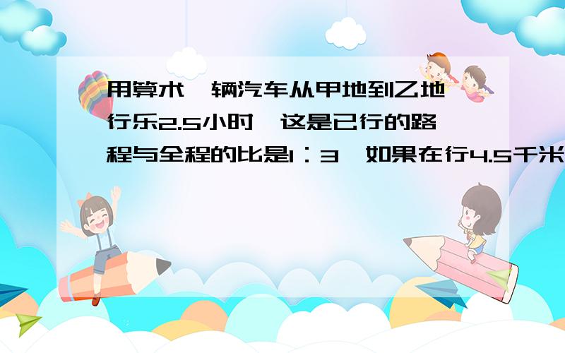 用算术一辆汽车从甲地到乙地,行乐2.5小时,这是已行的路程与全程的比是1：3,如果在行4.5千米,正好行到两地的重点,甲乙两地相距多少千米?