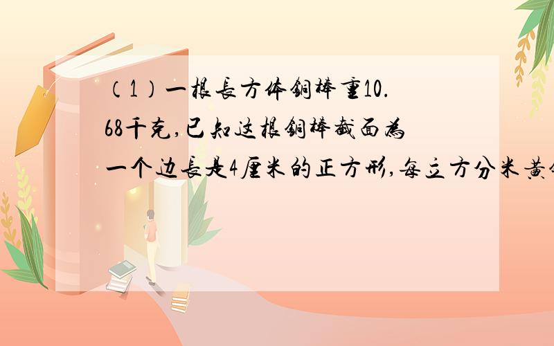 （1）一根长方体铜棒重10.68千克,已知这根铜棒截面为一个边长是4厘米的正方形,每立方分米黄铜重8.9千克,求这根铜棒的长.（2）一个长方体密封罐,长4分米,宽3分米,里面水深1.如果把这个密封