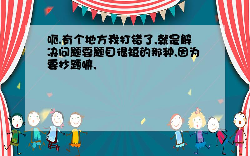 呃.有个地方我打错了,就是解决问题要题目很短的那种,因为要抄题嘛,