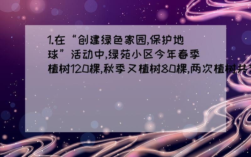 1.在“创建绿色家园,保护地球”活动中,绿苑小区今年春季植树120棵,秋季又植树80棵,两次植树共有4棵...1.在“创建绿色家园,保护地球”活动中,绿苑小区今年春季植树120棵,秋季又植树80棵,两