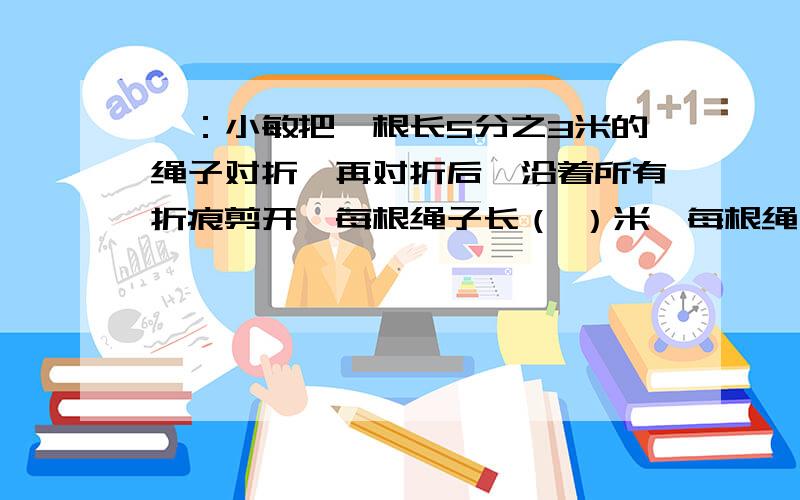 一：小敏把一根长5分之3米的绳子对折,再对折后,沿着所有折痕剪开,每根绳子长（ ）米,每根绳子是原来的（ ） 二：客货两车同时从甲乙两地相对开出,客车每小时54千米,货车每小时48千米,两