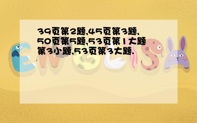 39页第2题,45页第3题,50页第5题,53页第1大题第3小题,53页第3大题.