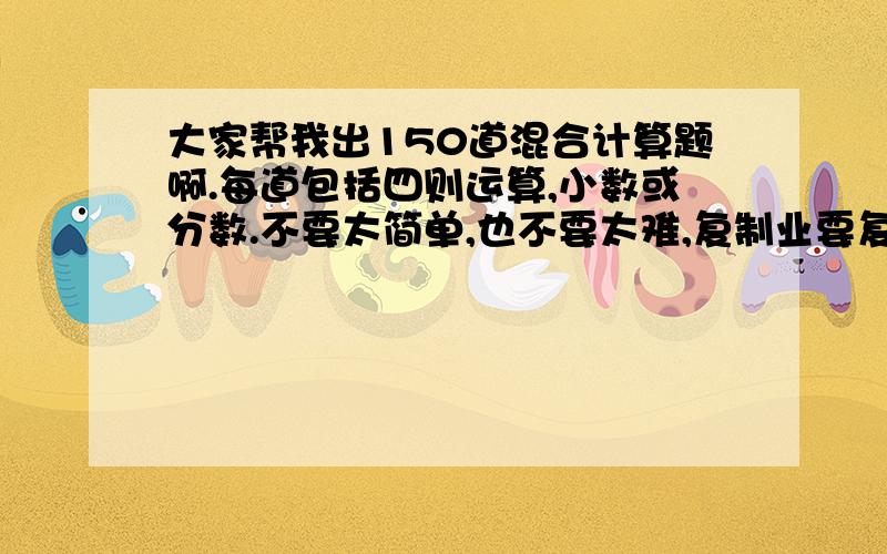 大家帮我出150道混合计算题啊.每道包括四则运算,小数或分数.不要太简单,也不要太难,复制业要复制过来现在上初中8月10号布置的暑假作业.要在今天做完了反正就像6年级做得题目帮我出150道