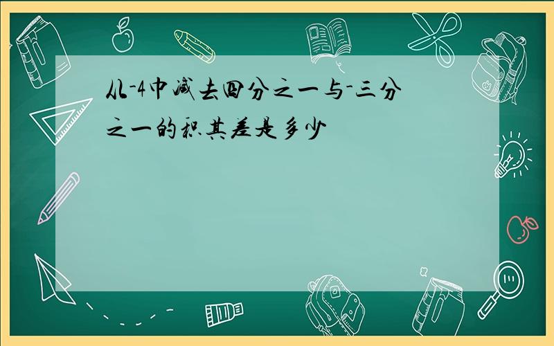 从-4巾减去四分之一与-三分之一的积其差是多少