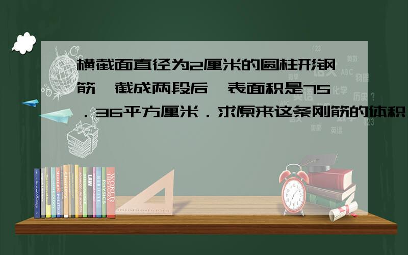 横截面直径为2厘米的圆柱形钢筋,截成两段后,表面积是75．36平方厘米．求原来这条刚筋的体积．（只要算式,不要过程和原因,不要方程!）