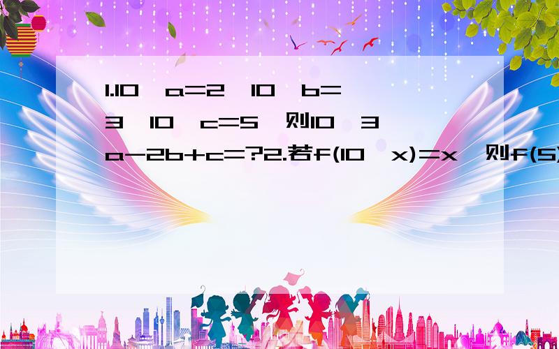 1.10^a=2,10^b=3,10^c=5,则10^3a-2b+c=?2.若f(10^x)=x,则f(5)=?3.化简,(根号下a^6)^4=?4.已知2^a=5^b=10,则1/a+1/b=?