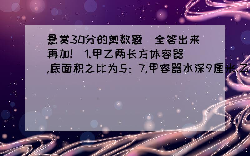 悬赏30分的奥数题（全答出来再加!）1.甲乙两长方体容器,底面积之比为5：7,甲容器水深9厘米,乙容器水深15厘米,往两个容器注入同样多的水,直到水深相等.乙容器的水面应上升多少厘米?2.甲乙