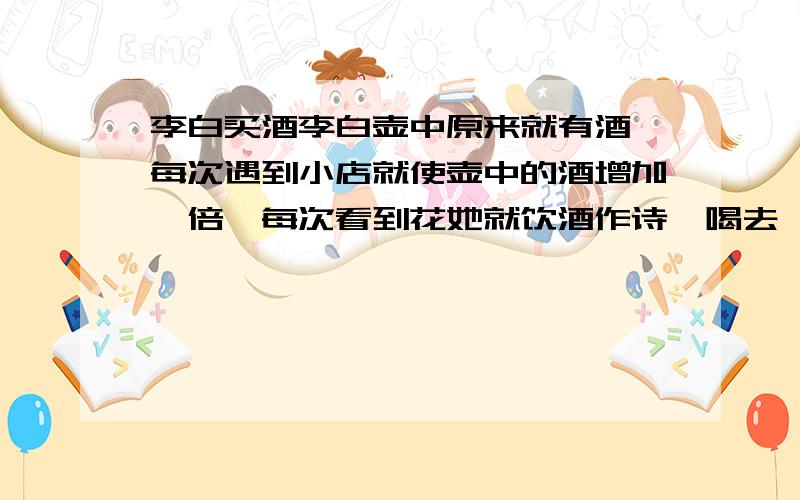 李白买酒李白壶中原来就有酒,每次遇到小店就使壶中的酒增加一倍,每次看到花她就饮酒作诗,喝去一斗.这样,经过三次,最后把壶中的酒全部喝光了.问李白壶中原来有多少酒