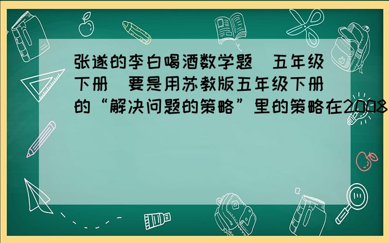 张遂的李白喝酒数学题（五年级下册）要是用苏教版五年级下册的“解决问题的策略”里的策略在2008年5月11号之前给我答复