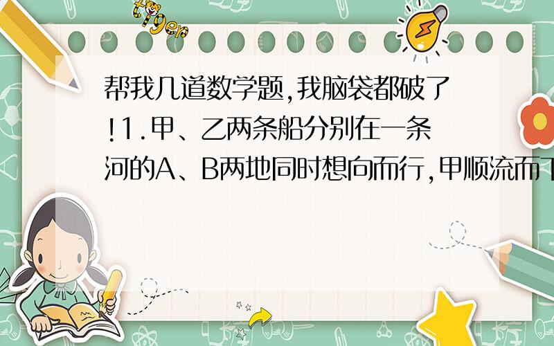 帮我几道数学题,我脑袋都破了!1.甲、乙两条船分别在一条河的A、B两地同时想向而行,甲顺流而下,相遇后继续前进,甲到达B地,乙到达A地后,都按原路立即返回,两船第二持相遇,甲船比乙船少行1