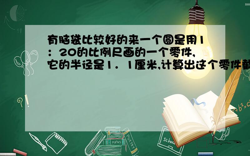 有脑袋比较好的来一个圆是用1：20的比例尺画的一个零件,它的半径是1．1厘米,计算出这个零件截面的实际面积．这个零件长8分米,它的体积是多少?搞不懂这题?