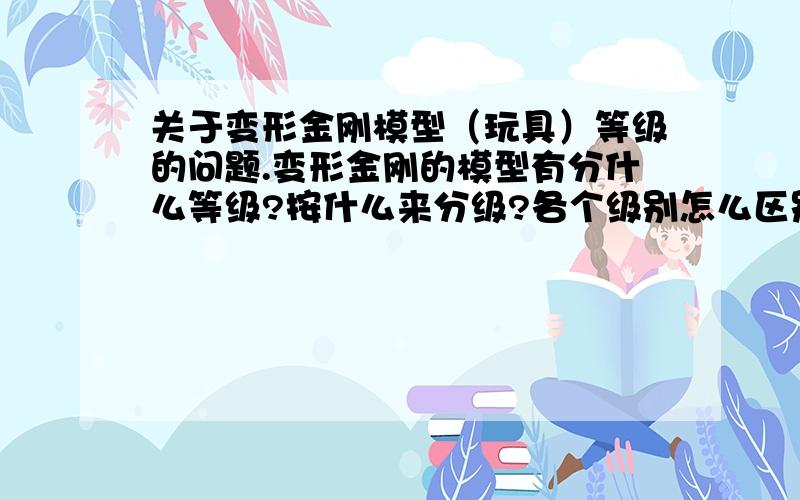 关于变形金刚模型（玩具）等级的问题.变形金刚的模型有分什么等级?按什么来分级?各个级别怎么区别?