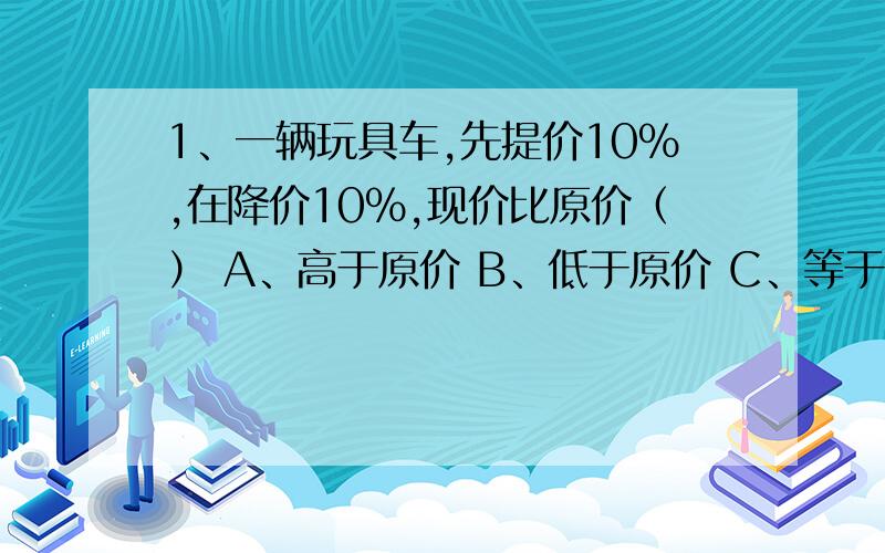 1、一辆玩具车,先提价10％,在降价10％,现价比原价（） A、高于原价 B、低于原价 C、等于原1、一辆玩具车,先提价10％,在降价10％,现价比原价（）A、高于原价 B、低于原价 C、等于原价2、汽车