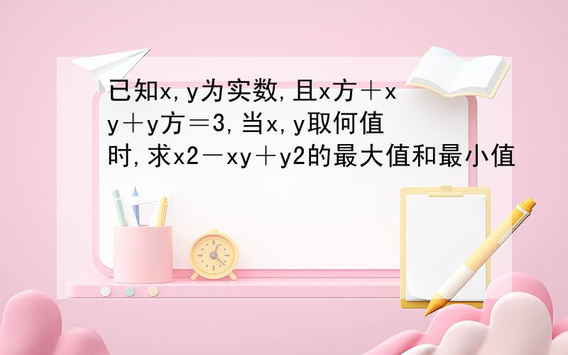 已知x,y为实数,且x方＋xy＋y方＝3,当x,y取何值时,求x2－xy＋y2的最大值和最小值