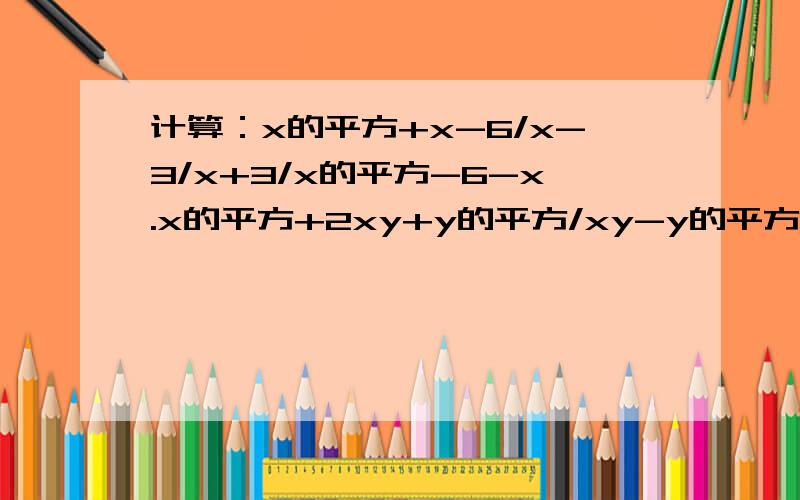 计算：x的平方+x-6/x-3/x+3/x的平方-6-x.x的平方+2xy+y的平方/xy-y的平方乘以x的平方-2xy+y的平方接上：/xy+y的平方.