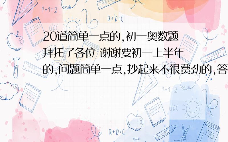 20道简单一点的,初一奥数题拜托了各位 谢谢要初一上半年的,问题简单一点,抄起来不很费劲的,答案很重要!答案越详细越好!拜托了……