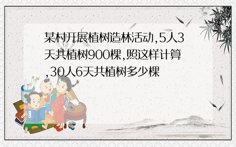 某村开展植树造林活动,5人3天共植树900棵,照这样计算,30人6天共植树多少棵