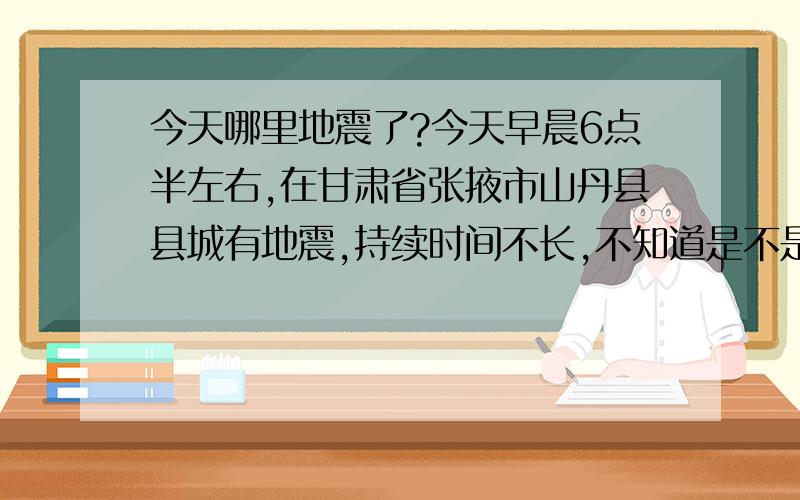 今天哪里地震了?今天早晨6点半左右,在甘肃省张掖市山丹县县城有地震,持续时间不长,不知道是不是附近哪里又地震了.街道上有两个电线杆折断,感觉还是蛮厉害的.