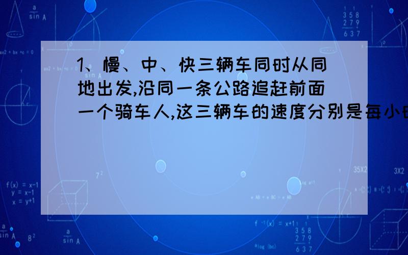 1、慢、中、快三辆车同时从同地出发,沿同一条公路追赶前面一个骑车人,这三辆车的速度分别是每小时10km,15km,25km,已知慢车中车分别用时20小时、10小时追上骑车人.快车追上骑车人要几小时?2