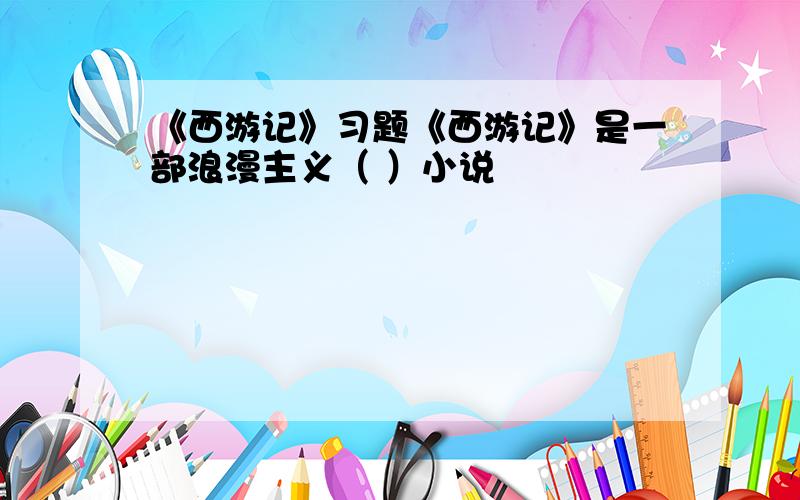 《西游记》习题《西游记》是一部浪漫主义（ ）小说