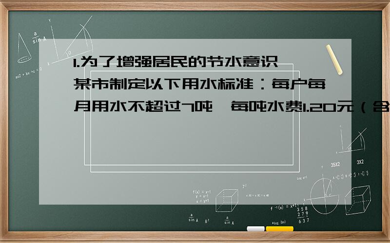 1.为了增强居民的节水意识,某市制定以下用水标准：每户每月用水不超过7吨,每吨水费1.20元（含污水治理费,下同）；超过7吨部分,每吨收费1.90元.设每户每月用水量为x吨,应交水费y元.（1）某