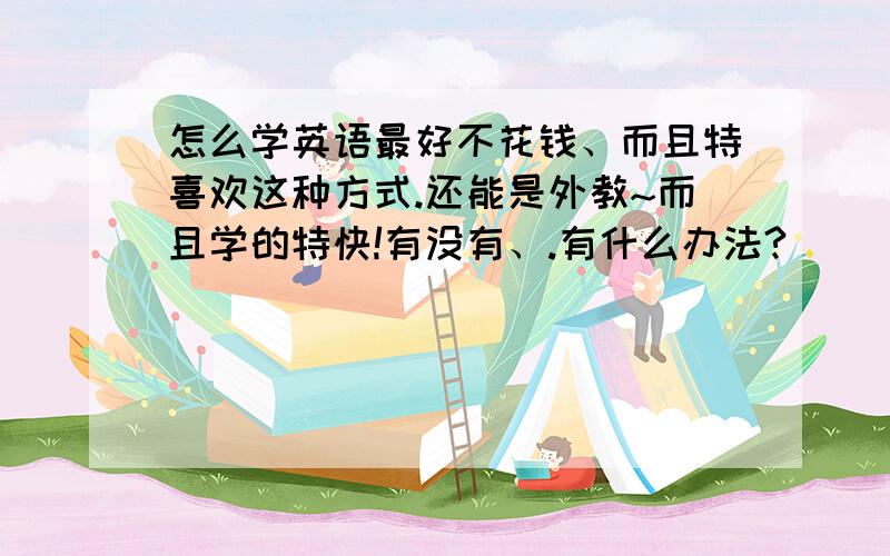 怎么学英语最好不花钱、而且特喜欢这种方式.还能是外教~而且学的特快!有没有、.有什么办法?