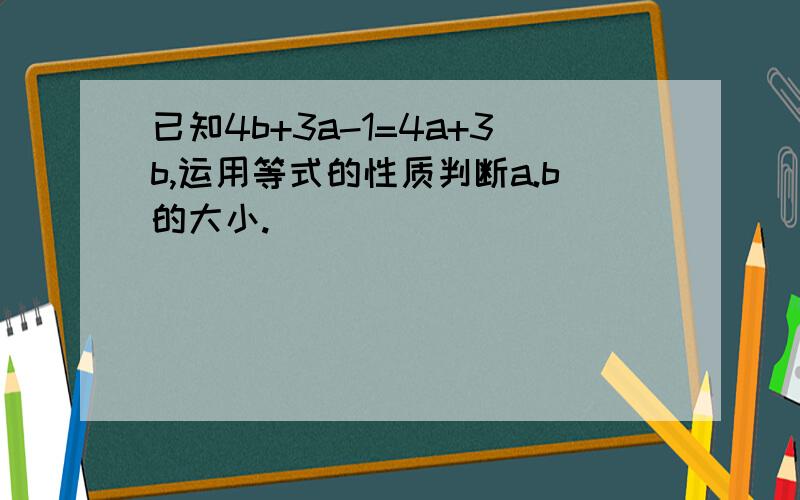 已知4b+3a-1=4a+3b,运用等式的性质判断a.b的大小.