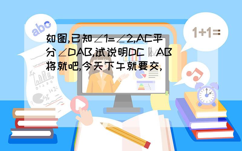 如图,已知∠1=∠2,AC平分∠DAB,试说明DC‖AB将就吧,今天下午就要交,