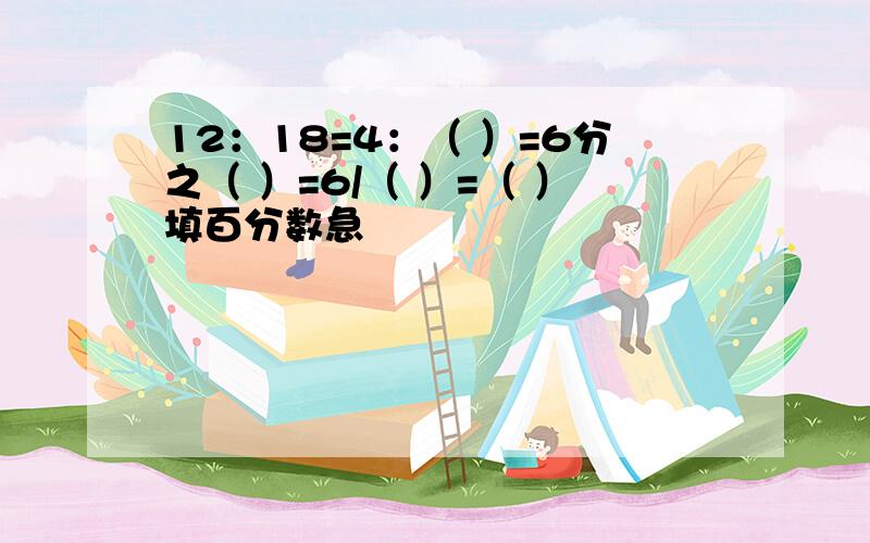 12：18=4：（ ）=6分之（ ）=6/（ ）=（ ）填百分数急