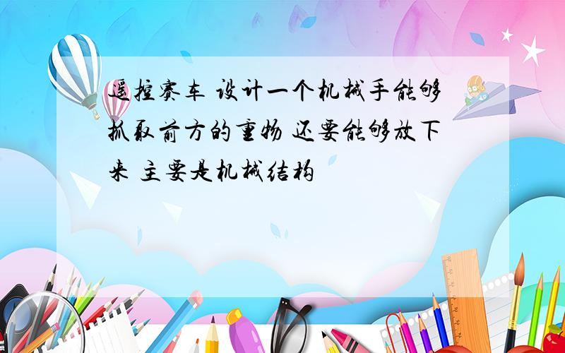 遥控赛车 设计一个机械手能够抓取前方的重物 还要能够放下来 主要是机械结构