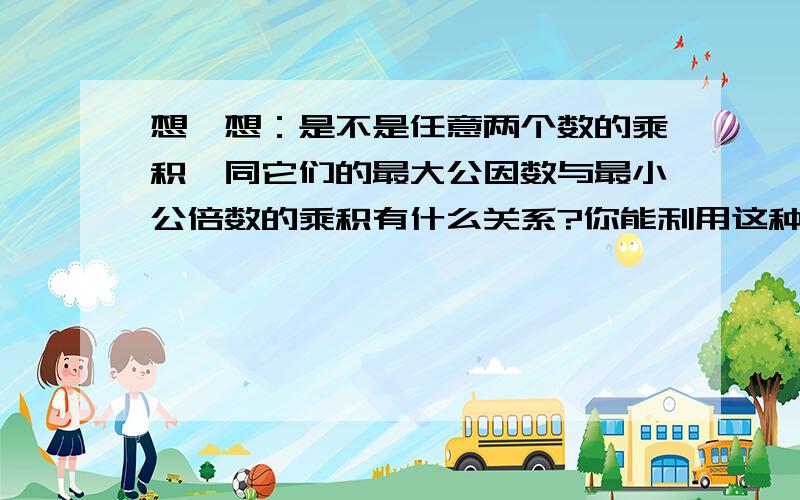 想一想：是不是任意两个数的乘积,同它们的最大公因数与最小公倍数的乘积有什么关系?你能利用这种关系来求两个数的最小公倍数吗？