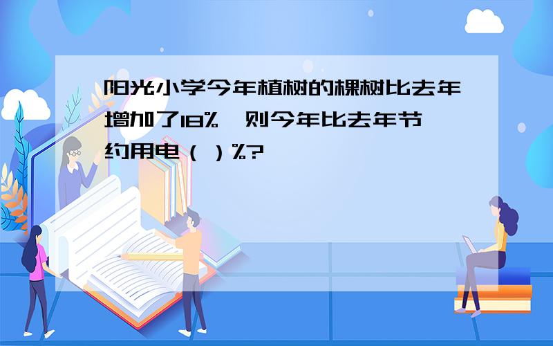 阳光小学今年植树的棵树比去年增加了18%,则今年比去年节约用电（）%?