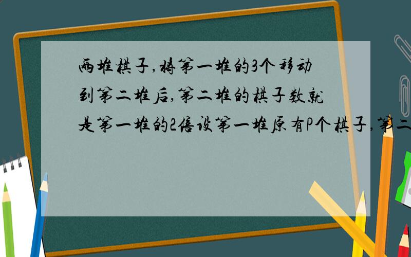 两堆棋子,将第一堆的3个移动到第二堆后,第二堆的棋子数就是第一堆的2倍设第一堆原有P个棋子,第二堆原有的棋子为?要过程、并讲解