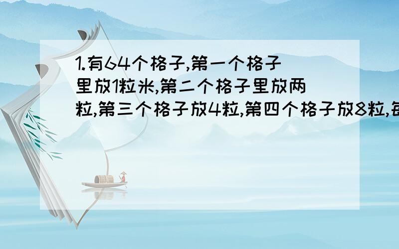 1.有64个格子,第一个格子里放1粒米,第二个格子里放两粒,第三个格子放4粒,第四个格子放8粒,每一个格子的米都是前一个格子的2倍,放完这64个格子需要多少米?2.在一次“人与自然”的知识竞赛