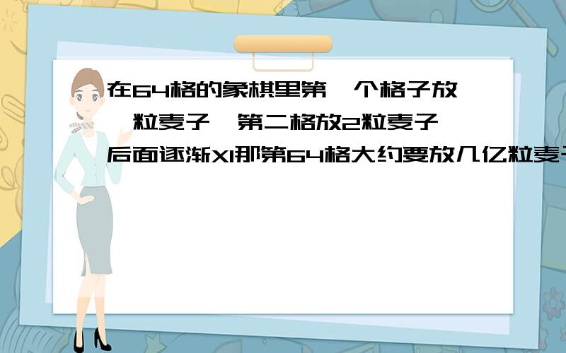 在64格的象棋里第一个格子放一粒麦子,第二格放2粒麦子,后面逐渐X1那第64格大约要放几亿粒麦子?无