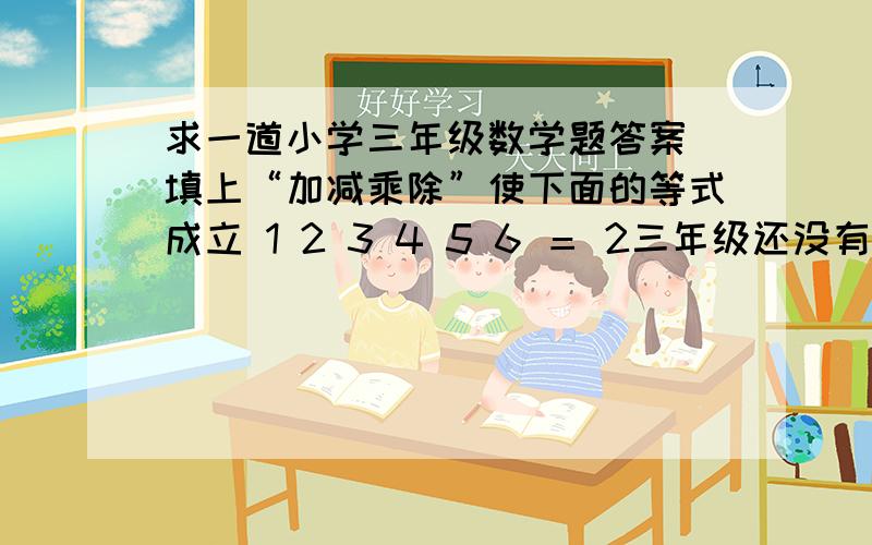 求一道小学三年级数学题答案 填上“加减乘除”使下面的等式成立 1 2 3 4 5 6 ＝ 2三年级还没有学到负数