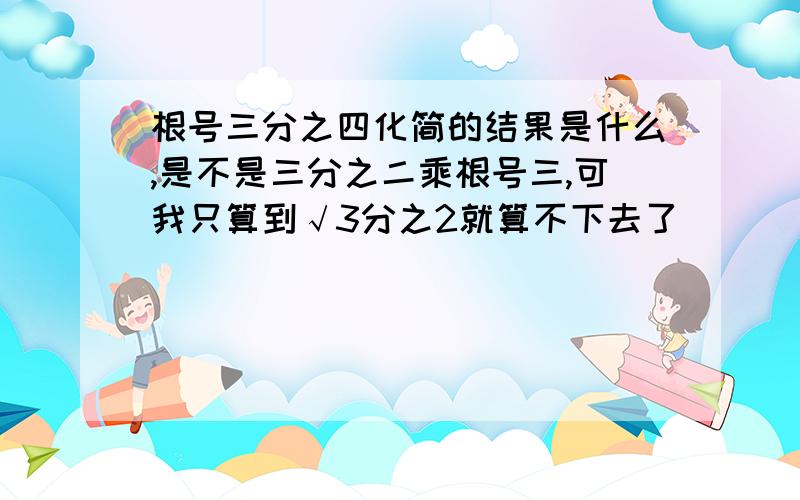 根号三分之四化简的结果是什么,是不是三分之二乘根号三,可我只算到√3分之2就算不下去了