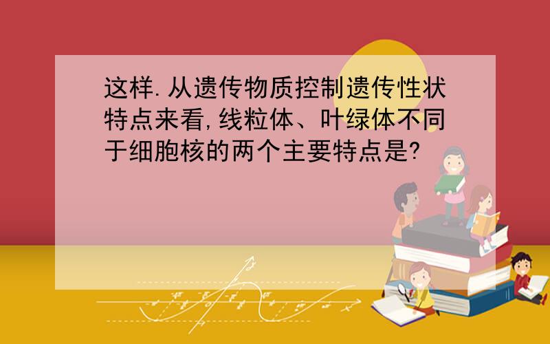 这样.从遗传物质控制遗传性状特点来看,线粒体、叶绿体不同于细胞核的两个主要特点是?