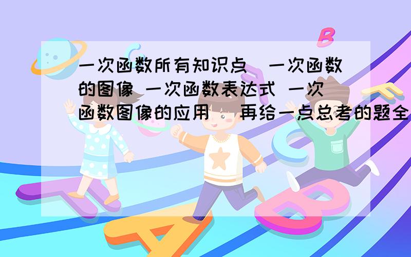 一次函数所有知识点（一次函数的图像 一次函数表达式 一次函数图像的应用） 再给一点总考的题全面点儿 题多点知识点全面多加分!只要是一次函数知识点 能应付考试的 就行