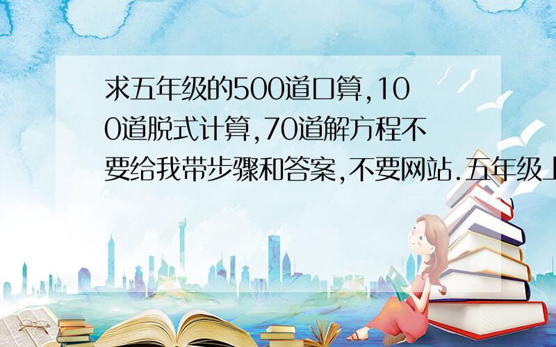 求五年级的500道口算,100道脱式计算,70道解方程不要给我带步骤和答案,不要网站.五年级上半学期的.