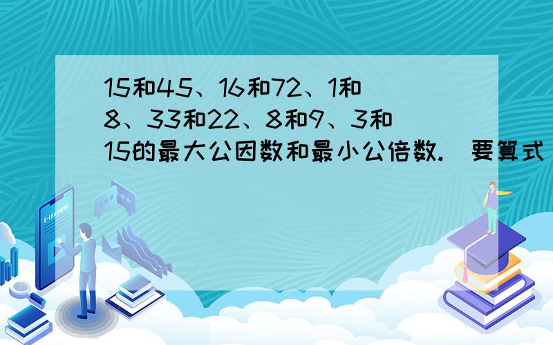 15和45、16和72、1和8、33和22、8和9、3和15的最大公因数和最小公倍数.（要算式）