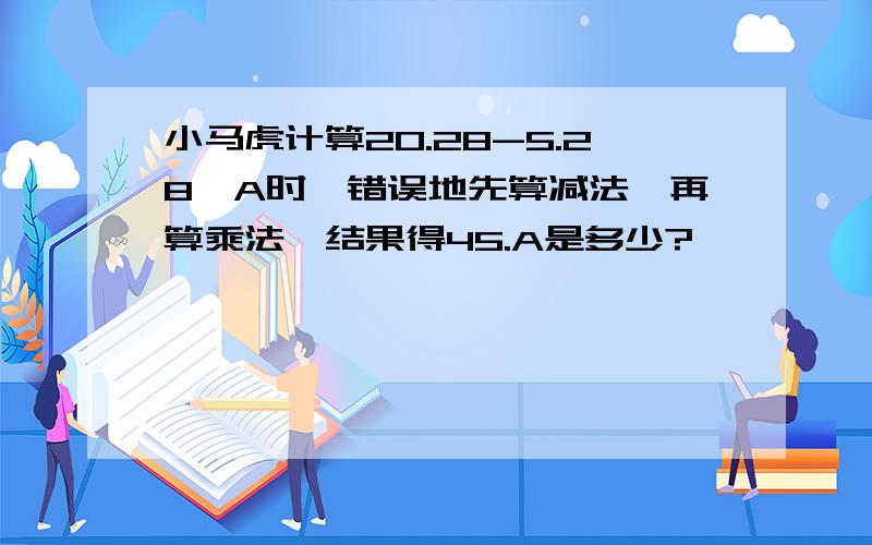 小马虎计算20.28-5.28*A时,错误地先算减法,再算乘法,结果得45.A是多少?